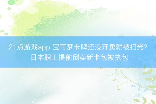 21点游戏app 宝可梦卡牌还没开卖就被扫光? 日本职工提前倒卖新卡包被执包