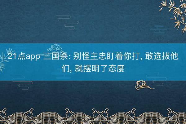21点app 三国杀: 别怪主忠盯着你打， 敢选拔他们， 就摆明了态度