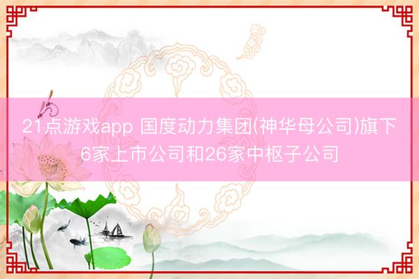 21点游戏app 国度动力集团(神华母公司)旗下6家上市公司和26家中枢子公司