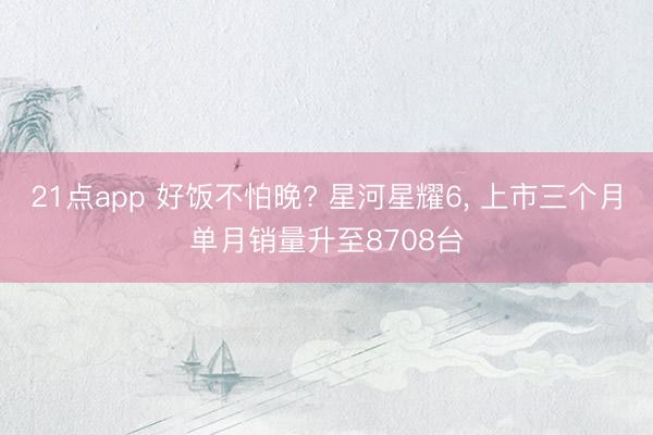 21点app 好饭不怕晚? 星河星耀6， 上市三个月单月销量升至8708台