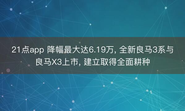 21点app 降幅最大达6.19万, 全新良马3系与良马X3上市, 建立取得全面耕种