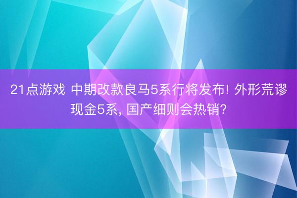 21点游戏 中期改款良马5系行将发布! 外形荒谬现金5系， 国产细则会热销?