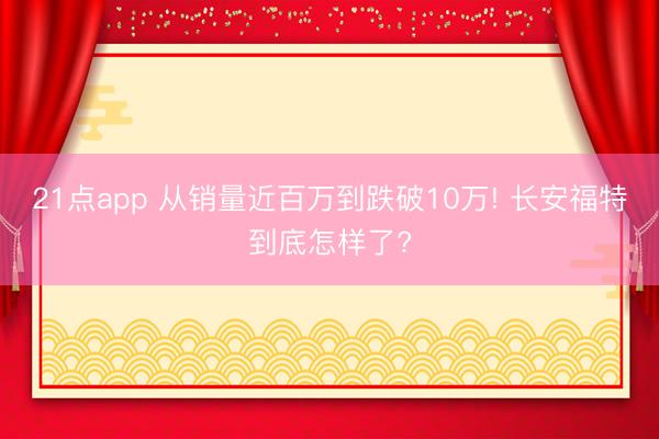 21点app 从销量近百万到跌破10万! 长安福特到底怎样了?
