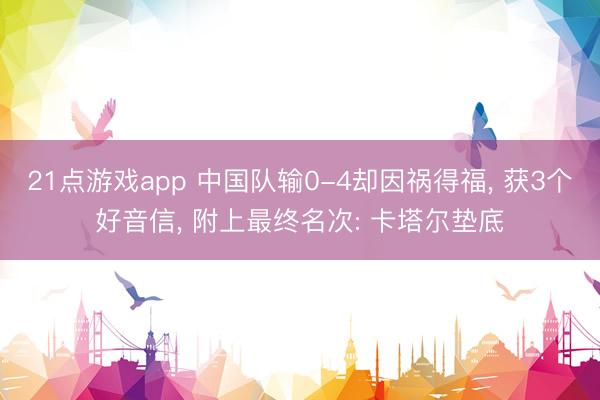 21点游戏app 中国队输0-4却因祸得福, 获3个好音信, 附上最终名次: 卡塔尔垫底