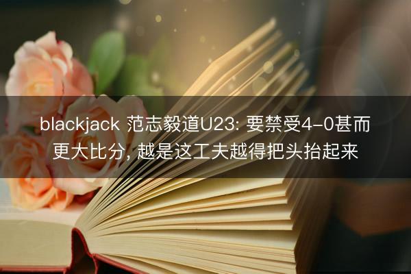 blackjack 范志毅道U23: 要禁受4-0甚而更大比分， 越是这工夫越得把头抬起来