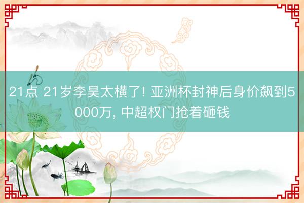 21点 21岁李昊太横了! 亚洲杯封神后身价飙到5000万， 中超权门抢着砸钱