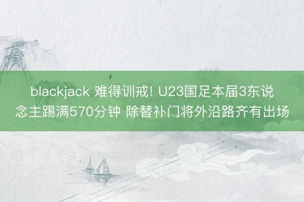 blackjack 难得训戒! U23国足本届3东说念主踢满570分钟 除替补门将外沿路齐有出场
