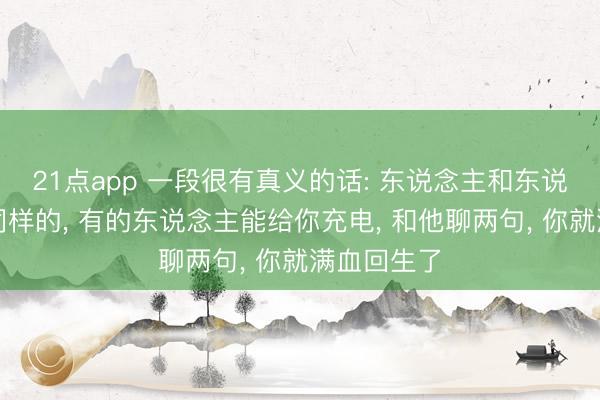 21点app 一段很有真义的话: 东说念主和东说念主是不同样的， 有的东说念主能给你充电， 和他聊两句， 你就满血回生了