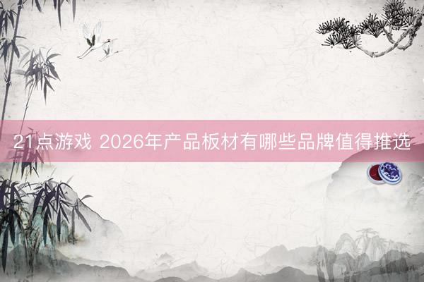 21点游戏 2026年产品板材有哪些品牌值得推选