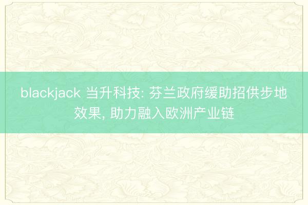 blackjack 当升科技: 芬兰政府缓助招供步地效果， 助力融入欧洲产业链