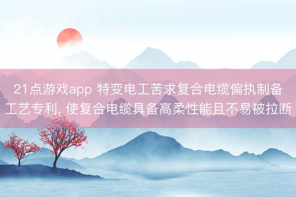 21点游戏app 特变电工苦求复合电缆偏执制备工艺专利, 使复合电缆具备高柔性能且不易被拉断