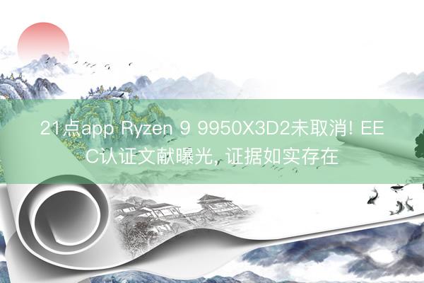 21点app Ryzen 9 9950X3D2未取消! EEC认证文献曝光， 证据如实存在