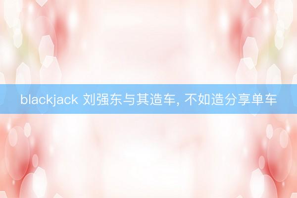 blackjack 刘强东与其造车， 不如造分享单车