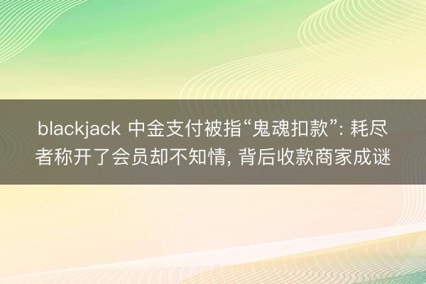 blackjack 中金支付被指“鬼魂扣款”: 耗尽者称开了会员却不知情, 背后收款商家成谜