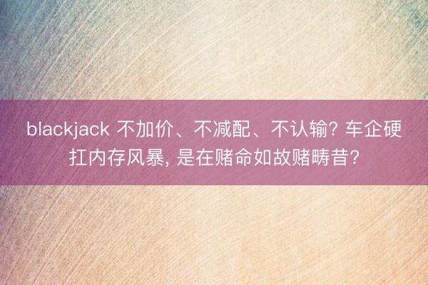 blackjack 不加价、不减配、不认输? 车企硬扛内存风暴， 是在赌命如故赌畴昔?