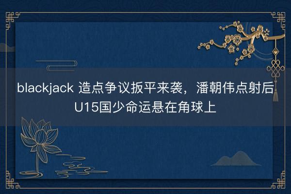 blackjack 造点争议扳平来袭，潘朝伟点射后U15国少命运悬在角球上