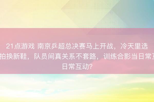 21点游戏 南京乒超总决赛马上开战，冷天里选手摆拍换新鞋，队员间真关系不套路，训练合影当日常互动？