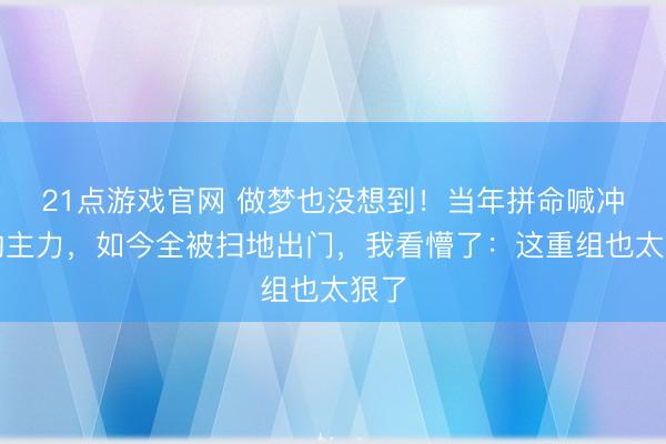 21点游戏官网 做梦也没想到!当年拼命喊冲冠的主力,如今全被扫地出门,我看懵了:这重组也太狠了