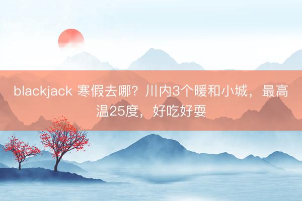 blackjack 寒假去哪?川内3个暖和小城,最高温25度,好吃好耍