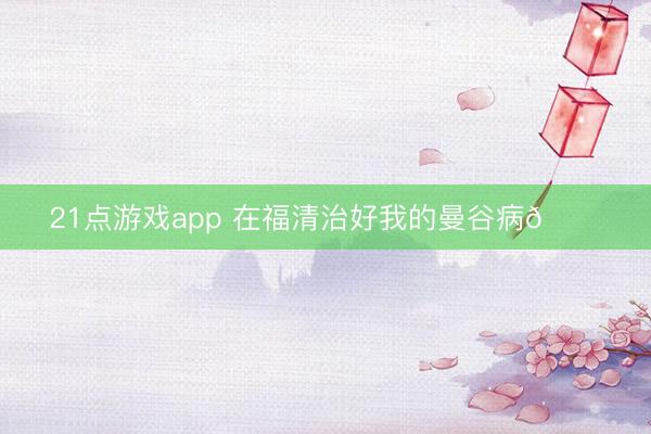 21点游戏app 在福清治好我的曼谷病🌟
