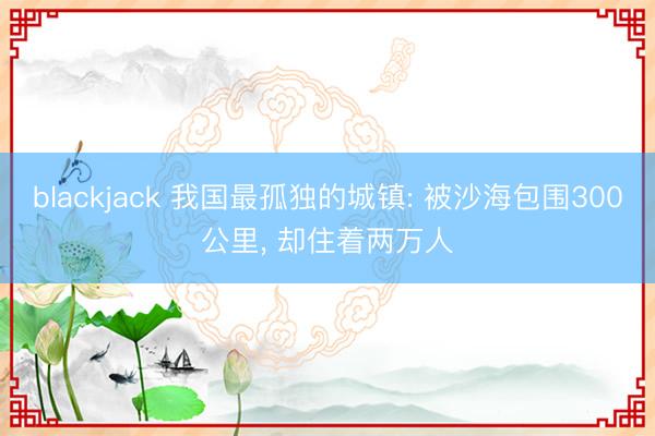 blackjack 我国最孤独的城镇: 被沙海包围300公里， 却住着两万人