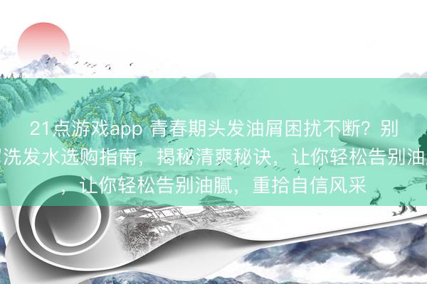 21点游戏app 青春期头发油屑困扰不断?别愁!这份控油去屑洗发水选购指南,揭秘清爽秘诀,让你轻松告别油腻,重拾自信风采