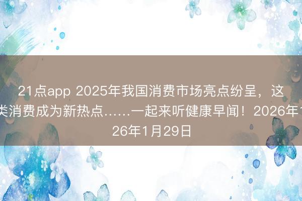 21点app 2025年我国消费市场亮点纷呈，这些健康类消费成为新热点……一起来听健康早闻！2026年1月29日