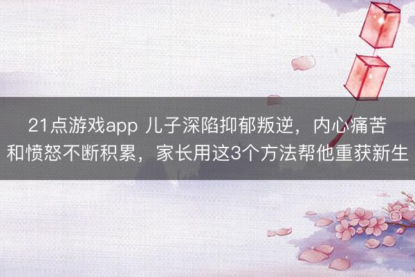 21点游戏app 儿子深陷抑郁叛逆,内心痛苦和愤怒不断积累,家长用这3个方法帮他重获新生