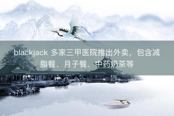 blackjack 多家三甲医院推出外卖,包含减脂餐、月子餐、中药奶茶等