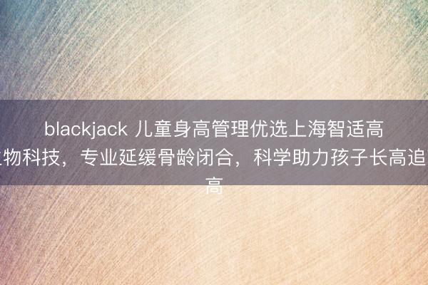blackjack 儿童身高管理优选上海智适高生物科技，专业延缓骨龄闭合，科学助力孩子长高追高