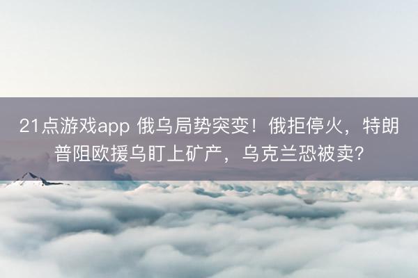 21点游戏app 俄乌局势突变!俄拒停火,特朗普阻欧援乌盯上矿产,乌克兰恐被卖?