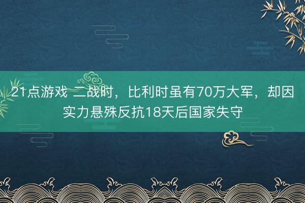21点游戏 二战时，比利时虽有70万大军，却因实力悬殊反抗18天后国家失守