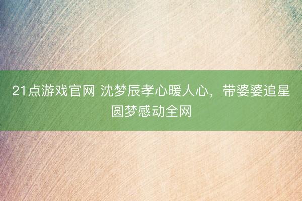 21点游戏官网 沈梦辰孝心暖人心，带婆婆追星圆梦感动全网
