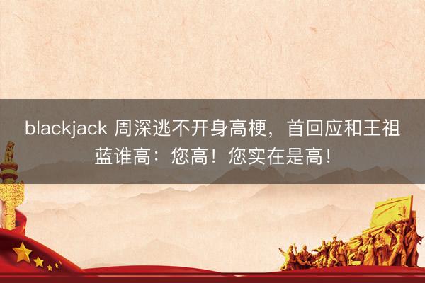 blackjack 周深逃不开身高梗,首回应和王祖蓝谁高:您高!您实在是高!