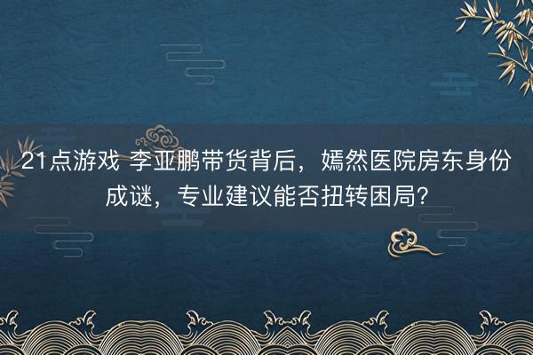 21点游戏 李亚鹏带货背后,嫣然医院房东身份成谜,专业建议能否扭转困局?