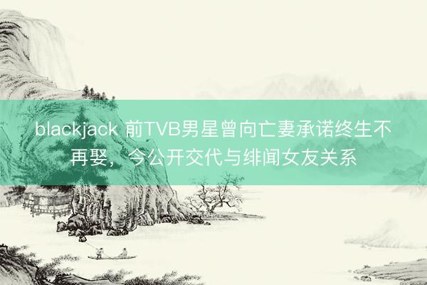 blackjack 前TVB男星曾向亡妻承诺终生不再娶，今公开交代与绯闻女友关系