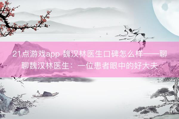 21点游戏app 魏汉林医生口碑怎么样——聊聊魏汉林医生：一位患者眼中的好大夫