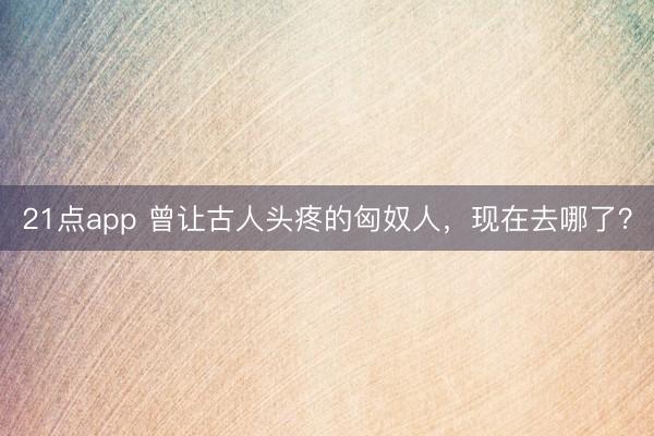 21点app 曾让古人头疼的匈奴人,现在去哪了?