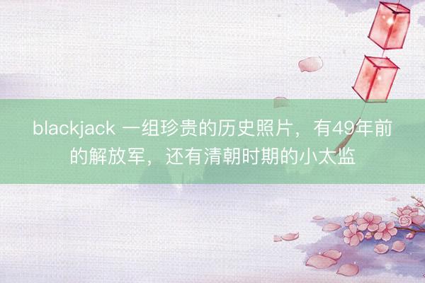 blackjack 一组珍贵的历史照片，有49年前的解放军，还有清朝时期的小太监