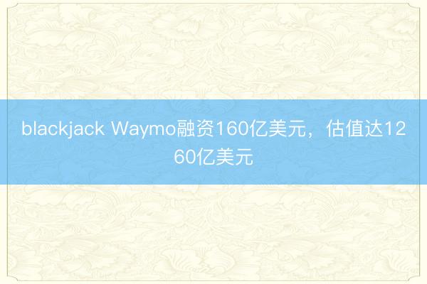 blackjack Waymo融资160亿美元，估值达1260亿美元