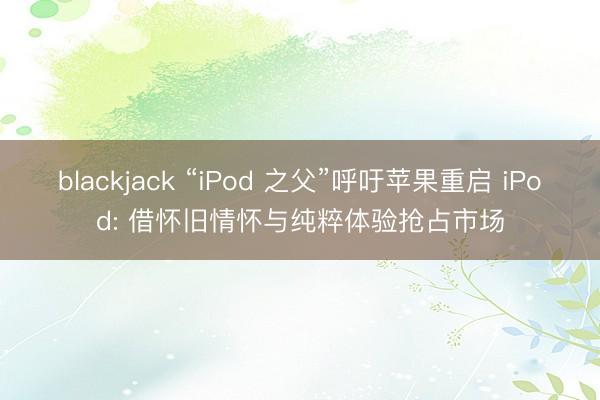 blackjack “iPod 之父”呼吁苹果重启 iPod: 借怀旧情怀与纯粹体验抢占市场