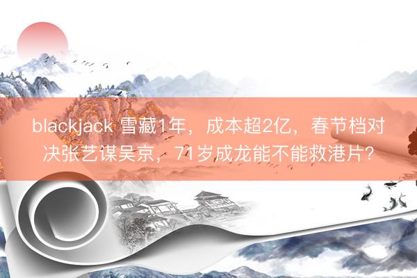 blackjack 雪藏1年,成本超2亿,春节档对决张艺谋吴京,71岁成龙能不能救港片?
