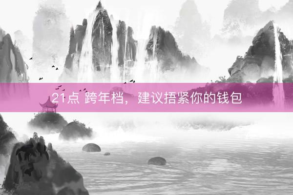 21点 跨年档，建议捂紧你的钱包