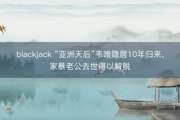 blackjack “亚洲天后”韦唯隐居10年归来，家暴老公去世得以解脱