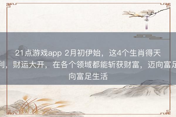 21点游戏app 2月初伊始，这4个生肖得天时地利，财运大开，在各个领域都能斩获财富，迈向富足生活