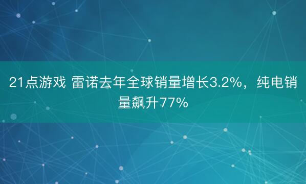21点游戏 雷诺去年全球销量增长3.2%，纯电销量飙升77%