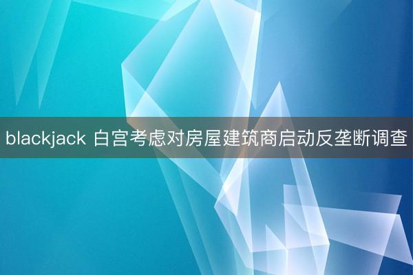 blackjack 白宫考虑对房屋建筑商启动反垄断调查