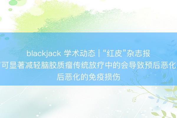 blackjack 学术动态 | “红皮”杂志报道质子放疗可显著减轻脑胶质瘤传统放疗中的会导致预后恶化的免疫损伤