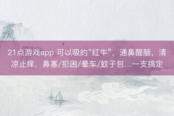 21点游戏app 可以吸的“红牛”，通鼻醒脑，清凉止痒，鼻塞/犯困/晕车/蚊子包…一支搞定