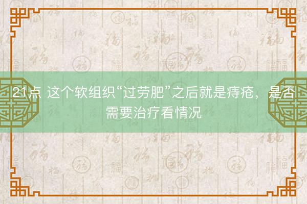 21点 这个软组织“过劳肥”之后就是痔疮，是否需要治疗看情况